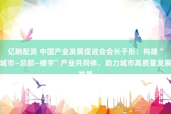 亿融配资 中国产业发展促进会会长于彤：构建“城市—总部—楼宇”产业共同体，助力城市高质量发展