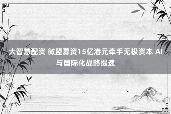 大智慧配资 微盟募资15亿港元牵手无极资本 AI与国际化战略提速
