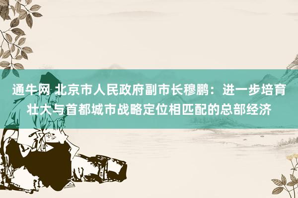 通牛网 北京市人民政府副市长穆鹏：进一步培育壮大与首都城市战略定位相匹配的总部经济