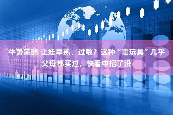 牛势策略 让娃早熟、过敏？这种“毒玩具”几乎父母都买过，快看中招了没