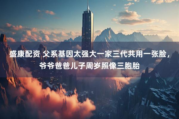 盛康配资 父系基因太强大一家三代共用一张脸，爷爷爸爸儿子周岁照像三胞胎