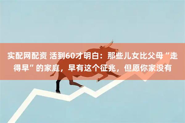 实配网配资 活到60才明白：那些儿女比父母“走得早”的家庭，早有这个征兆，但愿你家没有