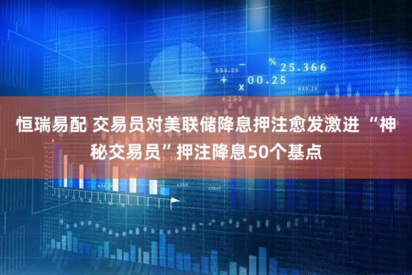 恒瑞易配 交易员对美联储降息押注愈发激进 “神秘交易员”押注降息50个基点