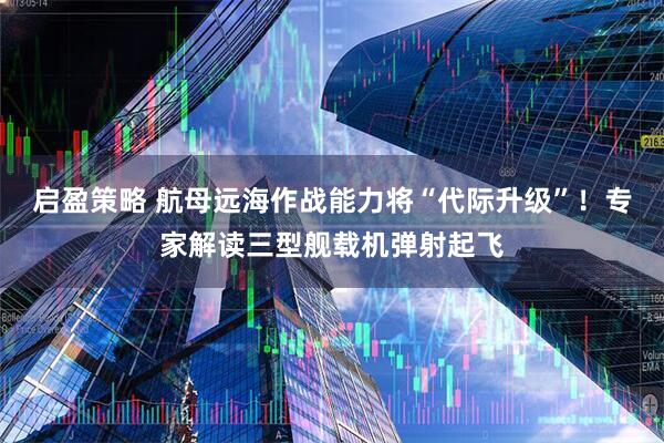 启盈策略 航母远海作战能力将“代际升级”！专家解读三型舰载机弹射起飞