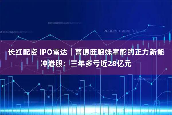 长红配资 IPO雷达｜曹德旺胞妹掌舵的正力新能冲港股：三年多亏近28亿元