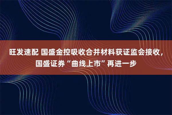 旺发速配 国盛金控吸收合并材料获证监会接收，国盛证券“曲线上市”再进一步
