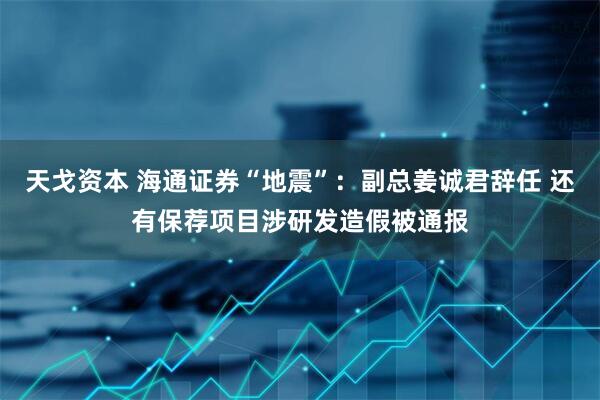 天戈资本 海通证券“地震”：副总姜诚君辞任 还有保荐项目涉研发造假被通报