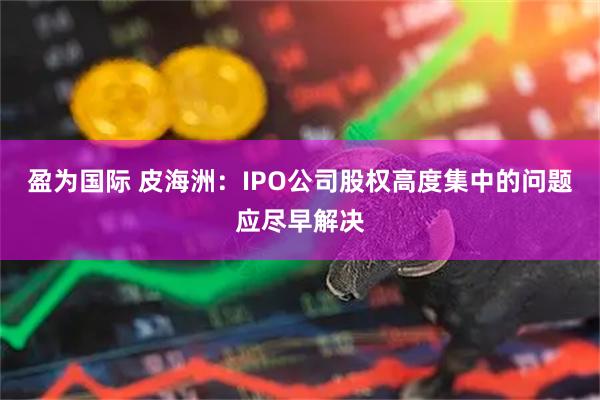 盈为国际 皮海洲：IPO公司股权高度集中的问题应尽早解决