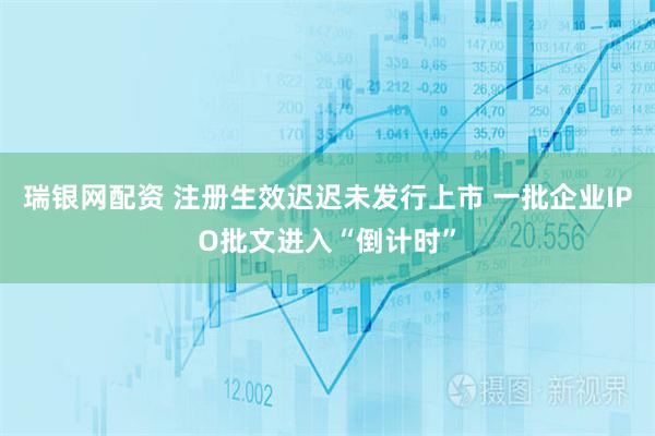 瑞银网配资 注册生效迟迟未发行上市 一批企业IPO批文进入“倒计时”