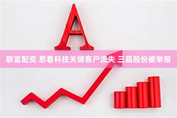 联富配资 思看科技关键客户流失 三晶股份被举报