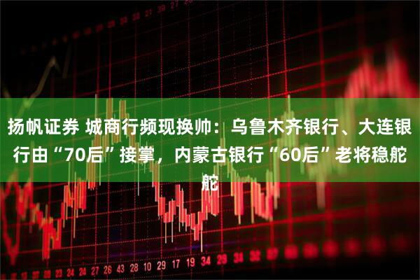 扬帆证券 城商行频现换帅：乌鲁木齐银行、大连银行由“70后”接掌，内蒙古银行“60后”老将稳舵