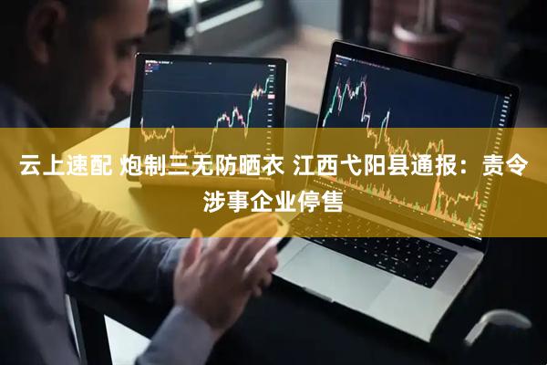 云上速配 炮制三无防晒衣 江西弋阳县通报：责令涉事企业停售