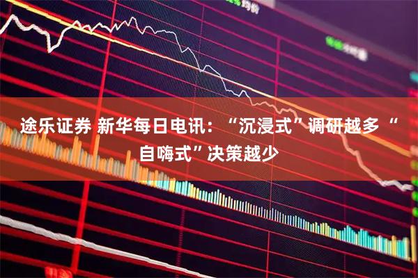 途乐证券 新华每日电讯：“沉浸式”调研越多 “自嗨式”决策越少