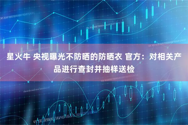 星火牛 央视曝光不防晒的防晒衣 官方：对相关产品进行查封并抽样送检