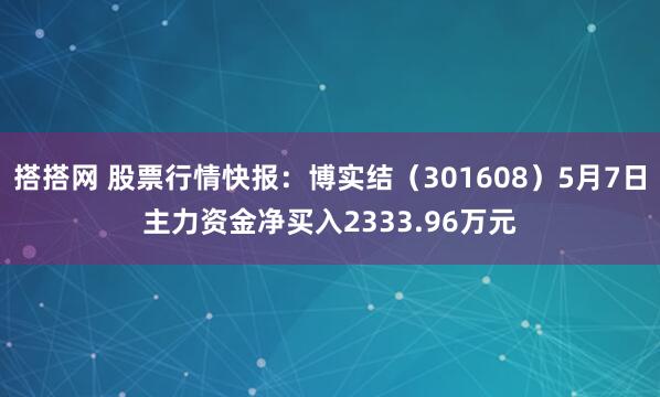 搭搭网 股票行情快报：博实结（301608）5月7日主力资金净买入2333.96万元