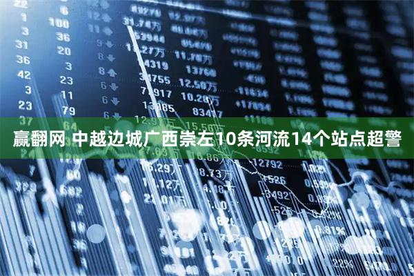 赢翻网 中越边城广西崇左10条河流14个站点超警